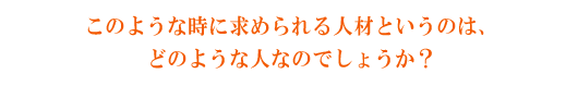 このような時代に求められる人材というのは、どのような人なのでしょうか？