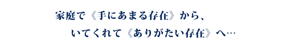 家庭で《手にあまる存在》から、いてくれて《ありがたい存在》へ…