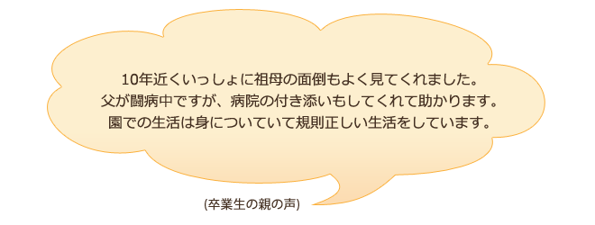 10年近くいっしょに祖母の面倒もよく見てくれました。父が闘病中ですが、病院の付き添いもしてくれて助かります。園での生活は身についていて規則正しい生活をしています。（卒業生の親の声）