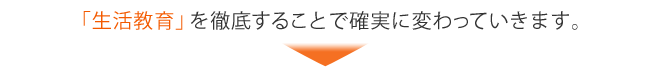 『生活教育』を徹底することで確実に変わっていきます。